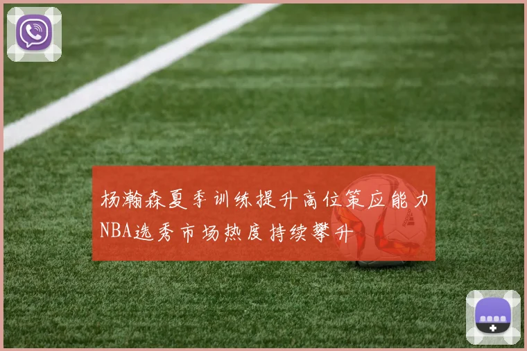 杨瀚森夏季训练提升高位策应能力NBA选秀市场热度持续攀升