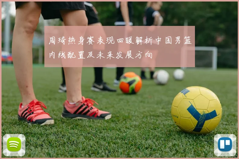 周琦热身赛表现回暖解析中国男篮内线配置及未来发展方向