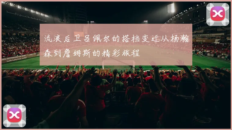 流浪后卫吕佩尔的搭档变迁从杨瀚森到詹姆斯的精彩旅程