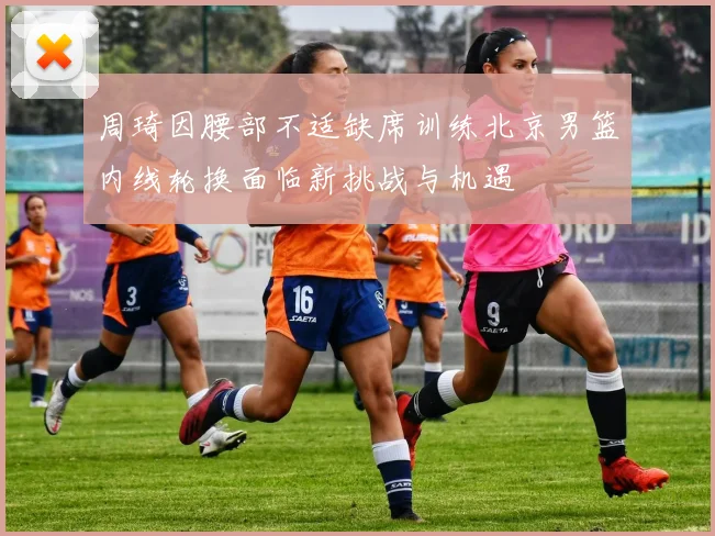 周琦因腰部不适缺席训练北京男篮内线轮换面临新挑战与机遇