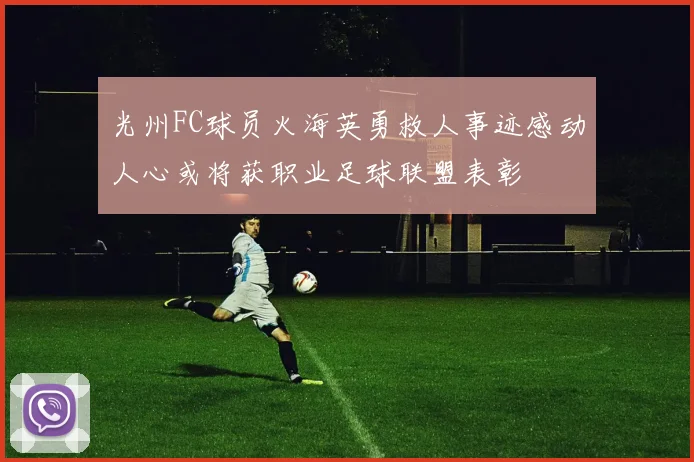 光州FC球员火海英勇救人事迹感动人心或将获职业足球联盟表彰