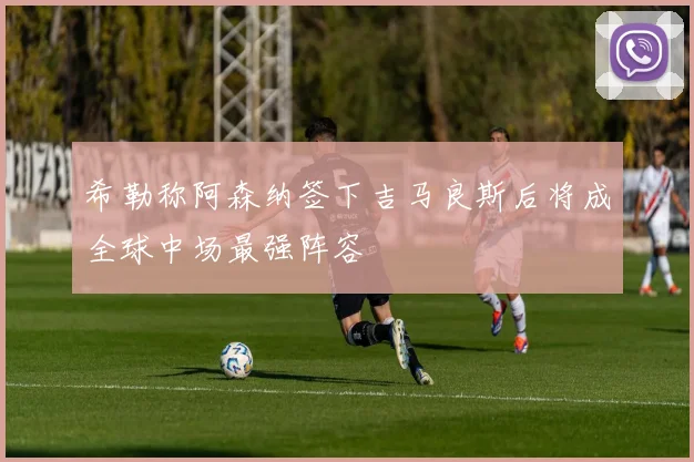 希勒称阿森纳签下吉马良斯后将成全球中场最强阵容
