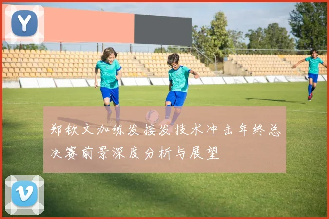 郑钦文加练发接发技术冲击年终总决赛前景深度分析与展望