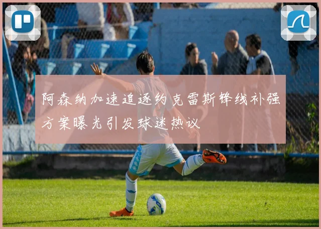 阿森纳加速追逐约克雷斯锋线补强方案曝光引发球迷热议