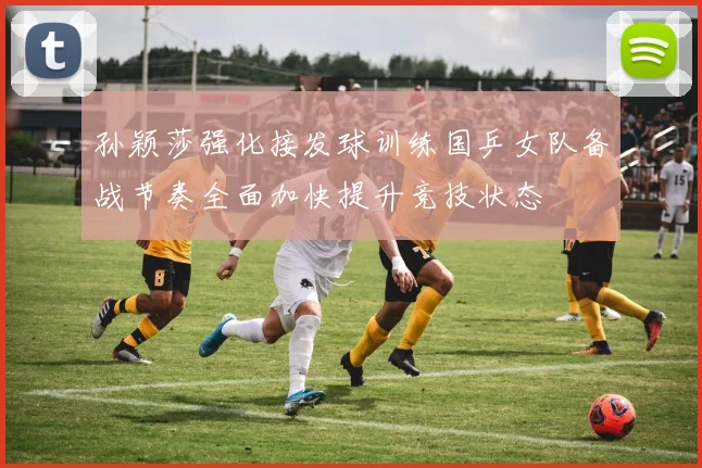 孙颖莎强化接发球训练国乒女队备战节奏全面加快提升竞技状态