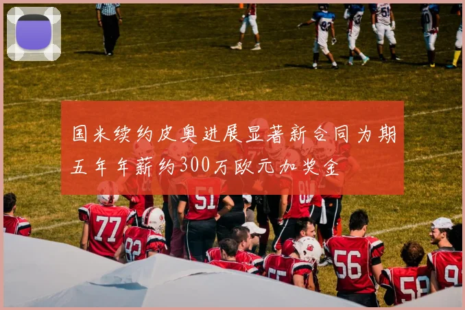 国米续约皮奥进展显著新合同为期五年年薪约300万欧元加奖金