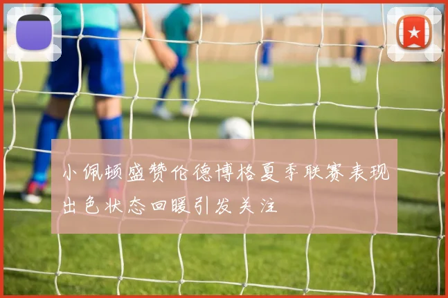 小佩顿盛赞伦德博格夏季联赛表现出色状态回暖引发关注